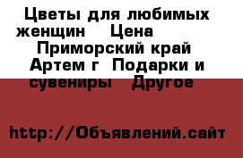 Цветы для любимых женщин! › Цена ­ 1 000 - Приморский край, Артем г. Подарки и сувениры » Другое   